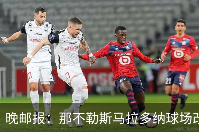 晚邮报：那不勒斯马拉多纳球场改造方案获批，总投资约2亿欧